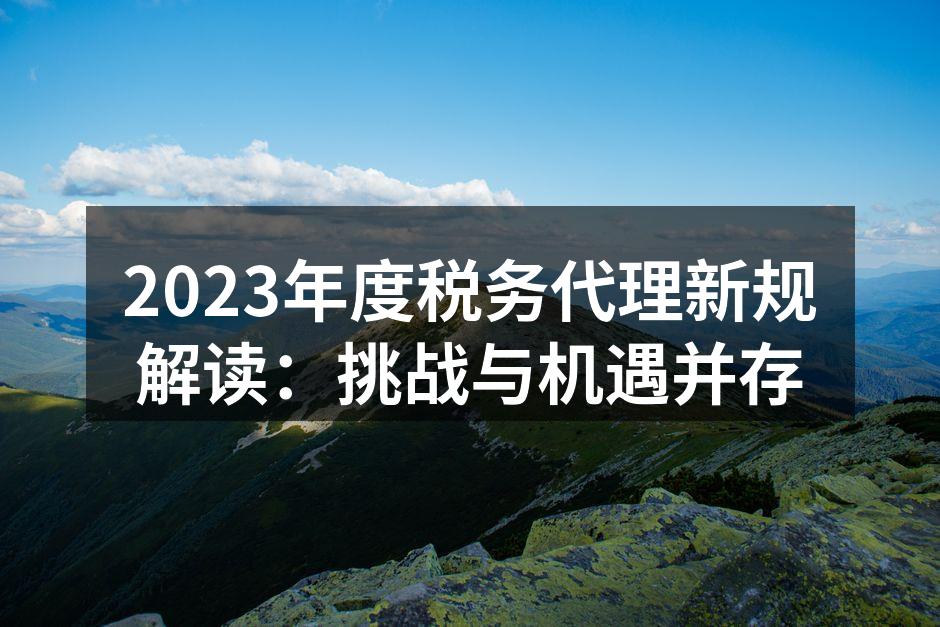 2023年度税务代理新规解读：挑战与机遇并存